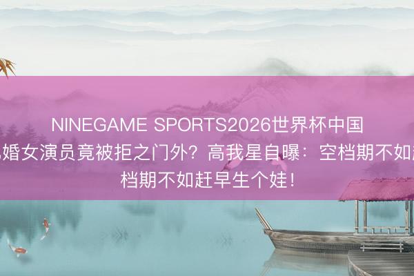 NINEGAME SPORTS2026世界杯中国官方网站 已婚女演员竟被拒之门外？高我星自曝：空档期不如赶早生个娃！