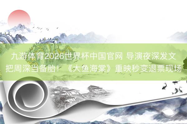九游体育2026世界杯中国官网 导演夜深发文把周深当备胎！《大鱼海棠》重映秒变退票现场