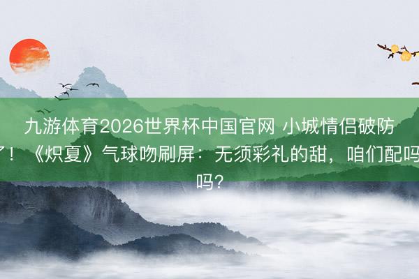 九游体育2026世界杯中国官网 小城情侣破防了！《炽夏》气球吻刷屏：无须彩礼的甜，咱们配吗？