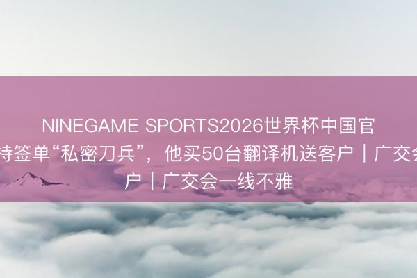 NINEGAME SPORTS2026世界杯中国官方网站 掌持签单“私密刀兵”，他买50台翻译机送客户｜广交会一线不雅