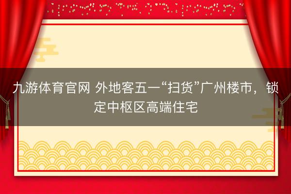 九游体育官网 外地客五一“扫货”广州楼市，锁定中枢区高端住宅