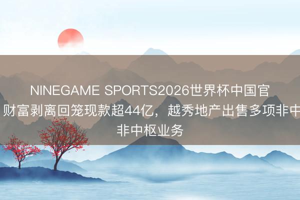NINEGAME SPORTS2026世界杯中国官方网站 财富剥离回笼现款超44亿,越秀地产出售多项非中枢业务