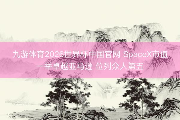 九游体育2026世界杯中国官网 SpaceX市值一举卓越亚马逊 位列众人第五