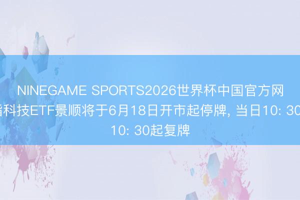 NINEGAME SPORTS2026世界杯中国官方网站 纳指科技ETF景顺将于6月18日开市起停牌， 当日10: 30起复牌