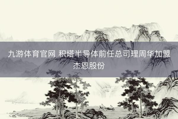 九游体育官网 积塔半导体前任总司理周华加盟杰恩股份