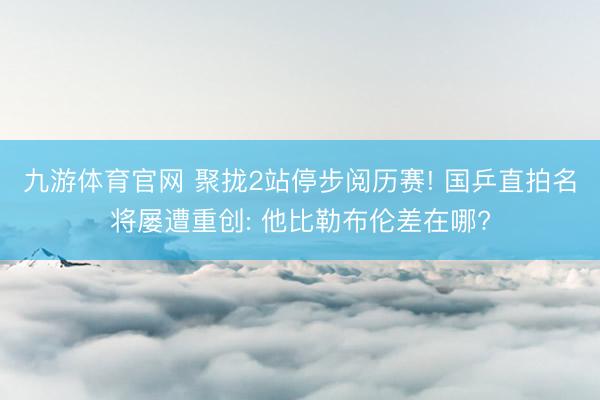 九游体育官网 聚拢2站停步阅历赛! 国乒直拍名将屡遭重创: 他比勒布伦差在哪?