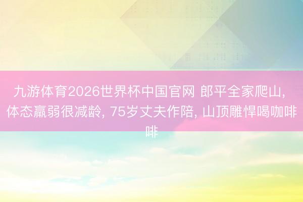 九游体育2026世界杯中国官网 郎平全家爬山， 体态羸弱很减龄， 75岁丈夫作陪， 山顶雕悍喝咖啡