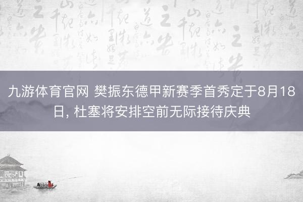 九游体育官网 樊振东德甲新赛季首秀定于8月18日， 杜塞将安排空前无际接待庆典