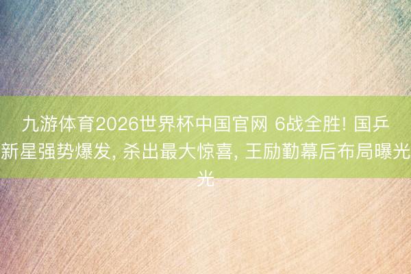 九游体育2026世界杯中国官网 6战全胜! 国乒新星强势爆发, 杀出最大惊喜, 王励勤幕后布局曝光