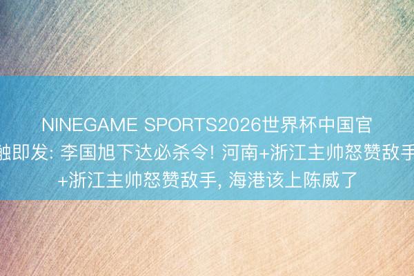 NINEGAME SPORTS2026世界杯中国官方网站 足协杯一触即发: 李国旭下达必杀令! 河南+浙江主帅怒赞敌手, 海港该上陈威了