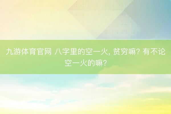 九游体育官网 八字里的空一火， 贫穷嘛? 有不论空一火的嘛?