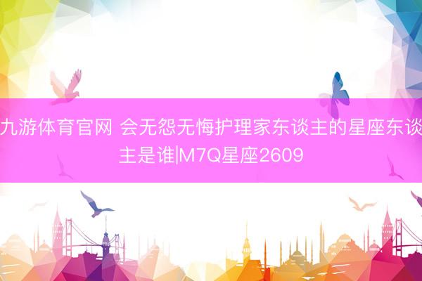 九游体育官网 会无怨无悔护理家东谈主的星座东谈主是谁|M7Q星座2609